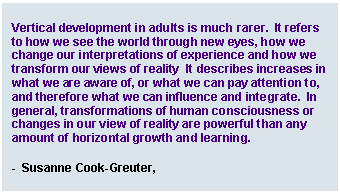Text Box: Vertical development in adults is much rarer.  It refers to how we see the world through new eyes, how we change our interpretations of experience and how we transform our views of reality  It describes increases in what we are aware of, or what we can pay attention to, and therefore what we can influence and integrate.  In general, transformations of human consciousness or changes in our view of reality are powerful than any amount of horizontal growth and learning.    -  Susanne Cook-Greuter,   